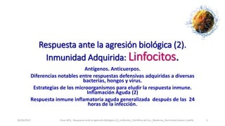 Respuesta ante la agresión biológica (2).
Inmunidad Adquirida: Linfocitos.
Antígenos. Anticuerpos.
Diferencias notables entre respuestas defensivas adquiridas a diversas
bacterias, hongos y virus.
Estrategias de los microorganismos para eludir la respuesta inmune.
Inflamación Aguda (2)
Respuesta inmune inflamatoria aguda generalizada después de las 24
horas de la infección.
30/03/2017 Clase Nº6_ Respuesta ante la Agresión Biológica (2)_Linfocitos_Científica del Sur_Medicina_Dra.Emma Suàrez Castillo 1
 