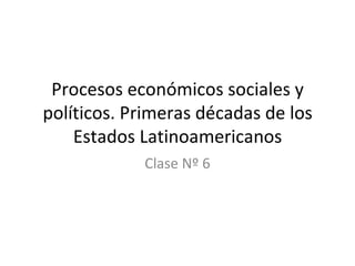 Procesos económicos sociales y políticos. Primeras décadas de los Estados Latinoamericanos Clase Nº 6 