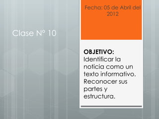 Fecha: 05 de Abril del
                      2012


Clase N° 10

              OBJETIVO:
              Identificar la
              noticia como un
              texto informativo.
              Reconocer sus
              partes y
              estructura.
 