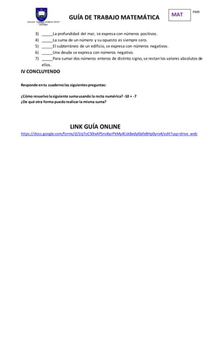 COLEGIO “IGNACIO CARRERA PINTO”
VICTORIA
GUÍA DE TRABAJO MATEMÁTICA
PMR
MAT
3) _____La profundidad del mar, se expresa con números positivos.
4) _____La suma de un número y su opuesto es siempre cero.
5) _____El subterráneo de un edificio, se expresa con números negativos.
6) _____Una deuda se expresa con números negativo.
7) _____Para sumar dos números enteros de distinto signo, se restan los valores absolutos de
ellos.
IV CONCLUYENDO
Responde entu cuadernolas siguientespreguntas:
¿Cómo resuelvolasiguiente sumausando la recta numérica? -10 + -7
¿De qué otra forma puedorealizar la misma suma?
LINK GUÍA ONLINE
https://docs.google.com/forms/d/1IqToC50ixAPSnsI6yrPkMy4CskBedyI0afeBHp0ynv4/edit?usp=drive_web
 