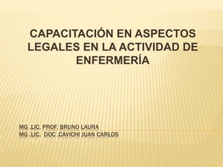 MG .LIC. PROF. BRUNO LAURA
MG .LIC. DOC .CAVICHI JUAN CARLOS
CAPACITACIÓN EN ASPECTOS
LEGALES EN LA ACTIVIDAD DE
ENFERMERÍA
 