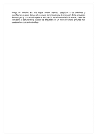 tiempo de atención. En esta lógica, nuevos memes desplazan a los anteriores y
reconfiguran en poco tiempo el escenario terminológico (y de mercado). Esta renovación
terminológica y conceptual impide la elaboración de un marco teórico estable, capaz de
considerar la complejidad y superar las dificultades de un necesario análisi profundo más
propio del conocimiento científico.
 