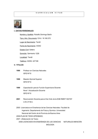 C U R R I C U L U M     V I T A E




I - DATOS PERSONALES

       Nombre y Apellido: Rodolfo Domingo Badín

       Tipo y Nro. Documento: D.N.I. 16.160.272

       Lugar de Nacimiento: Tandil

       Fecha de Nacimiento: 5/5/63

       Estado Civil: Soltero

       Domicilio: Sarmiento 1228

       Localidad: Tandil

       Teléfono: 02293- 427186

II - TITULOS


  1986     Profesor en Ciencias Naturales
           ISFD Nº10


  1988     Maestro Normal Superior
           ISFD Nº10


  1989     Capacitación para la Función Supervisora Docente
           Nivel 1 Actualización Docente
           ISFD Nº10


  2001     Reconversión Docente para el 3er.Ciclo de la EGB RMNº11827/97
           U.N.C.P.B.A.


  2005 Licenciatura en Enseñanza de las Ciencias Naturales. Facultad de
         Ingeniería. Departamento de Física y Química. Universidad
         Nacional del Centro de la Provincia de Buenos Aires
  2006-PLAN DE TESIS APROBADO.
  2007 - (Elaboración de Tesis).
     2008-LICENCIADO EN ENSEÑANZA DE LAS CIENCIAS                  NATURALES MENCIÓN
                                            BIOLOGÍA



                                                                                       1
 