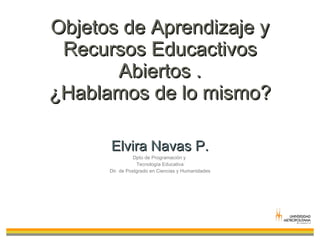 Objetos de Aprendizaje y Recursos Educactivos Abiertos . ¿Hablamos de lo mismo? Elvira Navas P. Dpto de Programación y  Tecnología Educativa Dir. de Postgrado en Ciencias y Humanidades 