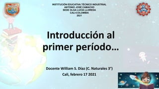 Introducción al
primer período…
Docente William S. Díaz (C. Naturales 3°)
Cali, febrero 17 2021
INSTITUCIÓN EDUCATIVA TÉCNICO INDUSTRIAL
ANTONIO JOSÉ CAMACHO
SEDE OLGA LUCÍA LLOREDA
CALI-COLOMBIA
2021
 