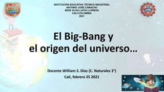 El Big-Bang y
el origen del universo…
Docente William S. Díaz (C. Naturales 3°)
Cali, febrero 25 2021
INSTITUCIÓN EDUCATIVA TÉCNICO INDUSTRIAL
ANTONIO JOSÉ CAMACHO
SEDE OLGA LUCÍA LLOREDA
CALI-COLOMBIA
2021
 