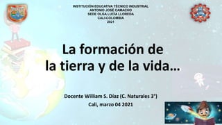 La formación de
la tierra y de la vida…
Docente William S. Díaz (C. Naturales 3°)
Cali, marzo 04 2021
INSTITUCIÓN EDUCATIVA TÉCNICO INDUSTRIAL
ANTONIO JOSÉ CAMACHO
SEDE OLGA LUCÍA LLOREDA
CALI-COLOMBIA
2021
 