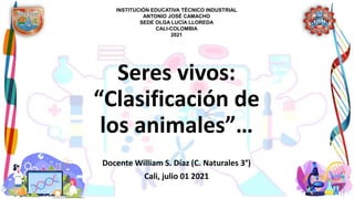 Seres vivos:
“Clasificación de
los animales”…
Docente William S. Díaz (C. Naturales 3°)
Cali, julio 01 2021
INSTITUCIÓN EDUCATIVA TÉCNICO INDUSTRIAL
ANTONIO JOSÉ CAMACHO
SEDE OLGA LUCÍA LLOREDA
CALI-COLOMBIA
2021
 