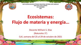 INSTITUCIÓN EDUCATIVA TÉCNICO INDUSTRIAL ANTONIO JOSÉ CAMACHO
SEDE OLGA LUCÍA LLOREDA
CALI-COLOMBIA
2021
Ecosistemas:
Flujo de materia y energía…
Docente William S. Díaz
(Naturales 3°)
Cali, semana del 25 al 29 de octubre de 2021
 