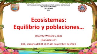 INSTITUCIÓN EDUCATIVA TÉCNICO INDUSTRIAL ANTONIO JOSÉ CAMACHO
SEDE OLGA LUCÍA LLOREDA
CALI-COLOMBIA
2021
Ecosistemas:
Equilibrio y poblaciones…
Docente William S. Díaz
(Naturales 3°)
Cali, semana del 01 al 05 de noviembre de 2021
 