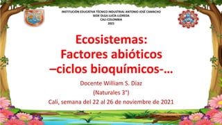 INSTITUCIÓN EDUCATIVA TÉCNICO INDUSTRIAL ANTONIO JOSÉ CAMACHO
SEDE OLGA LUCÍA LLOREDA
CALI-COLOMBIA
2021
Ecosistemas:
Factores abióticos
–ciclos bioquímicos-…
Docente William S. Díaz
(Naturales 3°)
Cali, semana del 22 al 26 de noviembre de 2021
 