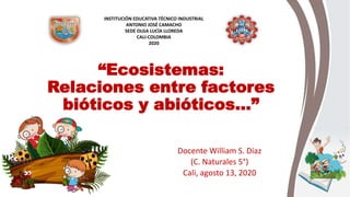 “Ecosistemas:
Relaciones entre factores
bióticos y abióticos…”
Docente William S. Díaz
(C. Naturales 5°)
Cali, agosto 13, 2020
INSTITUCIÓN EDUCATIVA TÉCNICO INDUSTRIAL
ANTONIO JOSÉ CAMACHO
SEDE OLGA LUCÍA LLOREDA
CALI-COLOMBIA
2020
 