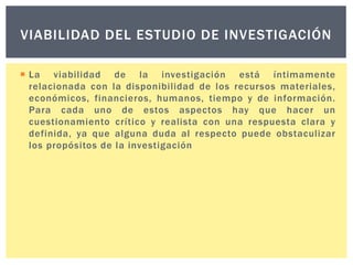 VIABILIDAD DEL ESTUDIO DE INVESTIGACIÓN
 La viabilidad de la investigación está íntimamente
relacionada con la disponibilidad de los recursos materiales,
económicos, financieros, humanos, tiempo y de información.
Para cada uno de estos aspectos hay que hacer un
cuestionamiento crítico y realista con una respuesta clara y
definida, ya que alguna duda al respecto puede obstaculizar
los propósitos de la investigación

 