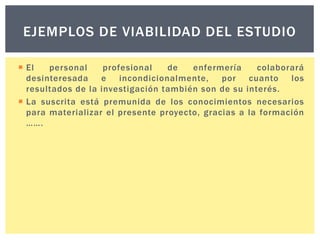 EJEMPLOS DE VIABILIDAD DEL ESTUDIO
 El
personal
profesional
de
enfermería
colaborará
desinteresada e incondicionalmente,
por cuanto los
resultados de la investigación también son de su interés.
 La suscrita está premunida de los conocimientos necesarios
para materializar el presente proyecto, gracias a la formación
…….

 