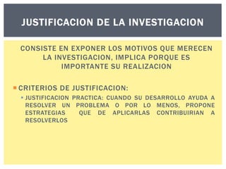 JUSTIFICACION DE LA INVESTIGACION
CONSISTE EN EXPONER LOS MOTIVOS QUE MERECEN
LA INVESTIGACION, IMPLICA PORQUE ES
IMPORTANTE SU REALIZACION
 CRITERIOS DE JUSTIFICACION:
 JUSTIFICACION PRACTICA: CUANDO SU DESARROLLO AYUDA A
RESOLVER UN PROBLEMA O POR LO MENOS, PROPONE
ESTRATEGIAS
QUE DE APLICARLAS CONTRIBUIRIAN A
RESOLVERLOS

 