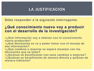 LA JUSTIFICACION
Debe responder a la siguiente interrogante:

¿Qué conocimiento nuevo voy a producir
con el desarrollo de la investigación?
¿Qué información voy a obtener con el conocimiento
nuevo producido?
¿Qué decisiones se va a poder tomar con el manejo de
esa información?
¿Qué cambios o mejoras se espera alcanzar con las
decisiones que se tome?
¿Quiénes se beneficiarán con esos cambios o mejoras?
¿Quiénes se beneficiarán de manera directa y quiénes de
manera indirecta?

 