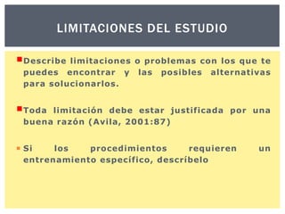 LIMITACIONES DEL ESTUDIO
Describe

limitaciones o problemas con los que te
puedes encontrar y las posibles alternativas
para solucionarlos.

Toda

limitación debe estar justificada por una
buena razón (Avila, 2001:87)

 Si
los
procedimientos
requieren
entrenamiento específico, descríbelo

un

 