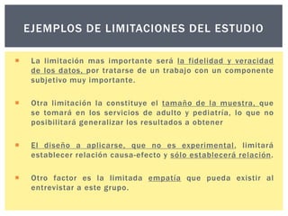 EJEMPLOS DE LIMITACIONES DEL ESTUDIO


La limitación mas importante será la fidelidad y veracidad
de los datos, por tratarse de un trabajo con un componente
subjetivo muy importante.



Otra limitación la constituye el tamaño de la muestra, que
se tomará en los servicios de adulto y pediatría, lo que no
posibilitará generalizar los resultados a obtener



El diseño a aplicarse, que no es experimental, limitará
establecer relación causa-efecto y sólo establecerá relación.



Otro factor es la limitada empatía que pueda existir al
entrevistar a este grupo.

 