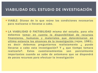 VIABILIDAD DEL ESTUDIO DE INVESTIGACIÓN
 VIABLE: Dícese de lo que reúne las condiciones necesarias
para realizarse o llevarse a cabo.
 LA VIABILIDAD O FACTIBILIDAD misma del estudio, para ello
debemos tomar en cuenta la disponibilidad de recursos
financieros, humanos y materiales que determinaran en
ultima estancia los alcances de la investigación (rojas, 1981),
es decir debemos preguntarnos realistamente ¿ puede
llevarse a cabo esta investigación? Y ¿ que tiempo tomara
realizarla?.
Estos
cuestionamientos
son
parcialmente
importantes cuando se sabe de antemano que se dispondrá
de pocos recursos para efectuar la investigación

 