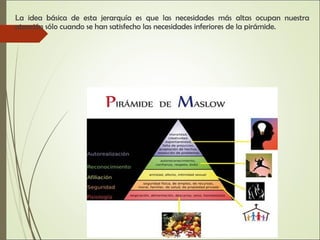 La idea básica de esta jerarquía es que las necesidades más altas ocupan nuestra
atención sólo cuando se han satisfecho las necesidades inferiores de la pirámide.
 