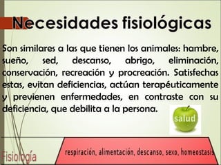 Son similares a las que tienen los animales: hambre,
sueño, sed, descanso, abrigo, eliminación,
conservación, recreación y procreación. Satisfechas
estas, evitan deficiencias, actúan terapéuticamente
y previenen enfermedades, en contraste con su
deficiencia, que debilita a la persona.
 