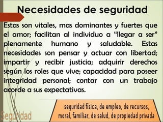 Necesidades de seguridad
Estas son vitales, mas dominantes y fuertes que
el amor; facilitan al individuo a “llegar a ser”
plenamente humano y saludable. Estas
necesidades son pensar y actuar con libertad;
impartir y recibir justicia; adquirir derechos
según los roles que vive; capacidad para poseer
integridad personal; contar con un trabajo
acorde a sus expectativas.
 