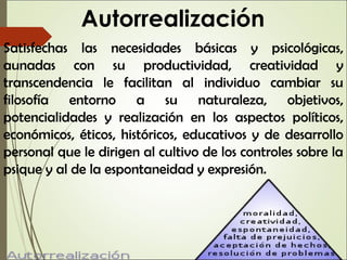 Autorrealización
Satisfechas las necesidades básicas y psicológicas,
aunadas con su productividad, creatividad y
transcendencia le facilitan al individuo cambiar su
filosofía entorno a su naturaleza, objetivos,
potencialidades y realización en los aspectos políticos,
económicos, éticos, históricos, educativos y de desarrollo
personal que le dirigen al cultivo de los controles sobre la
psique y al de la espontaneidad y expresión.
 