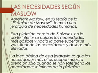  Abraham Maslow, en su teoría de la
“Pirámide de Maslow”, formula una
jerarquía de necesidades humanas.
 Esta pirámide consta de 5 niveles, en la
parte inferior se ubican las necesidades
más básicas y hacia la parte superior se
van situando las necesidades y deseos más
elevados.
 La idea básica de esta jerarquía es que las
necesidades más altas ocupan nuestra
atención sólo cuando se han satisfecho las
necesidades inferiores de la pirámide.
 