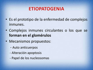 • Es el prototipo de la enfermedad de complejos
inmunes.
• Complejos inmunes circulantes o los que se
forman en el glomérulos
• Mecanismos propuestos:
- Auto anticuerpos
- Alteración apoptosis
- Papel de los nucleosomas

 