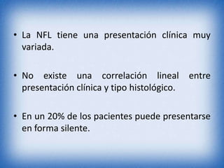 • La NFL tiene una presentación clínica muy
variada.
• No existe una correlación lineal entre
presentación clínica y tipo histológico.
• En un 20% de los pacientes puede presentarse
en forma silente.

 