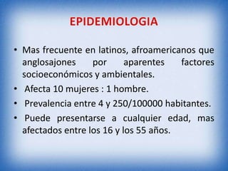• Mas frecuente en latinos, afroamericanos que
anglosajones
por
aparentes
factores
socioeconómicos y ambientales.
• Afecta 10 mujeres : 1 hombre.
• Prevalencia entre 4 y 250/100000 habitantes.
• Puede presentarse a cualquier edad, mas
afectados entre los 16 y los 55 años.

 