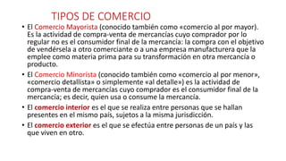 TIPOS DE COMERCIO
• El Comercio Mayorista (conocido también como «comercio al por mayor).
Es la actividad de compra-venta de mercancías cuyo comprador por lo
regular no es el consumidor final de la mercancía: la compra con el objetivo
de vendérsela a otro comerciante o a una empresa manufacturera que la
emplee como materia prima para su transformación en otra mercancía o
producto.
• El Comercio Minorista (conocido también como «comercio al por menor»,
«comercio detallista» o simplemente «al detalle») es la actividad de
compra-venta de mercancías cuyo comprador es el consumidor final de la
mercancía; es decir, quien usa o consume la mercancía.
• El comercio interior es el que se realiza entre personas que se hallan
presentes en el mismo país, sujetos a la misma jurisdicción.
• El comercio exterior es el que se efectúa entre personas de un país y las
que viven en otro.
 