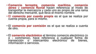 • Comercio terrestre, comercio marítimo, comercio
aéreo y comercio fluvial hacen referencia al modo de
transportar la mercancía y cada uno es propio de una rama
del derecho mercantil, que lleva el mismo nombre.
• El comercio por cuenta propia es el que se realiza por
cuenta propia, para sí mismo.
• El comercio por comisión es el que se realiza a cuenta
de otro.
• El comercio electrónico el término comercio electrónico (o
e - commerce), hace referencia a cualquier forma de
transacción o intercambio electrónico de bienes,
información o servicios.
 
