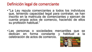 Definición legal de comerciante
• "La Ley reputa comerciantes a todos los individuos
que, teniendo capacidad legal para contratar, se han
inscrito en la matricula de comerciantes y ejercen de
cuenta propia actos de comercio, haciendo de ellos
su profesión habitual.“
• Las personas o sociedades mercantiles que se
dedican en forma constante y habitual a la
celebración de actos de comercio.
 