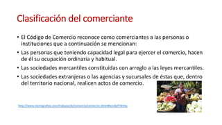 Clasificación del comerciante
• El Código de Comercio reconoce como comerciantes a las personas o
instituciones que a continuación se mencionan:
• Las personas que teniendo capacidad legal para ejercer el comercio, hacen
de él su ocupación ordinaria y habitual.
• Las sociedades mercantiles constituidas con arreglo a las leyes mercantiles.
• Las sociedades extranjeras o las agencias y sucursales de éstas que, dentro
del territorio nacional, realicen actos de comercio.
http://www.monografias.com/trabajos16/comercio/comercio.shtml#ixzz4pf7JkHtq
 