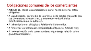Obligaciones comunes de los comerciantes
• Artículo 16. Todos los comerciantes, por el hecho de serlo, están
obligados:
• A la publicación, por medio de la prensa, de la calidad mercantil con
sus circunstancias esenciales, y, en su oportunidad, de las
modificaciones que se adopten.
• A la inscripción en el Registro Público del Consumidor.
• A mantener un sistema de contabilidad conforme al Artículo 33 y,
• A la conservación de la correspondencia que tenga relación con el
giro del comerciante.
 