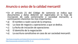 Anuncio o aviso de la calidad mercantil
• En el articulo 21 del Código de comercio se indica que
documentos y datos deberán ser registrados en la hoja de
inscripción de cada comerciante o sociedad mercantil, a
continuación citaremos los mas importantes:
• a) El nombre o razón social de la empresa.
• b) La clase de negocio u operaciones a que se dedica.
• c) La fecha de iniciación de operaciones
• d) El domicilio de la negociación
• e) La escritura constitutiva en caso de ser sociedad mercantil.
http://www.monografias.com/trabajos16/comercio/comercio.shtml#ixzz4pfA8stTu
https://www.youtube.com/watch?v=bHTEN_HT_mo
 
