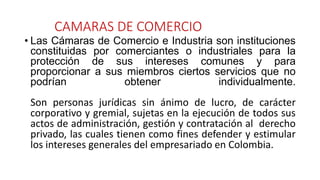 CAMARAS DE COMERCIO
• Las Cámaras de Comercio e Industria son instituciones
constituidas por comerciantes o industriales para la
protección de sus intereses comunes y para
proporcionar a sus miembros ciertos servicios que no
podrían obtener individualmente.
Son personas jurídicas sin ánimo de lucro, de carácter
corporativo y gremial, sujetas en la ejecución de todos sus
actos de administración, gestión y contratación al derecho
privado, las cuales tienen como fines defender y estimular
los intereses generales del empresariado en Colombia.
 