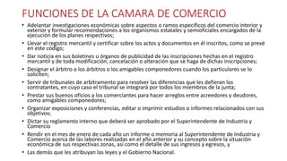 FUNCIONES DE LA CAMARA DE COMERCIO
• Adelantar investigaciones económicas sobre aspectos o ramos específicos del comercio interior y
exterior y formular recomendaciones a los organismos estatales y semioficiales encargados de la
ejecución de los planes respectivos;
• Llevar el registro mercantil y certificar sobre los actos y documentos en él inscritos, como se prevé
en este código;
• Dar noticia en sus boletines u órganos de publicidad de las inscripciones hechas en el registro
mercantil y de toda modificación, cancelación o alteración que se haga de dichas inscripciones;
• Designar el árbitro o los árbitros o los amigables componedores cuando los particulares se lo
soliciten;
• Servir de tribunales de arbitramento para resolver las diferencias que les defieran los
contratantes, en cuyo caso el tribunal se integrará por todos los miembros de la junta;
• Prestar sus buenos oficios a los comerciantes para hacer arreglos entre acreedores y deudores,
como amigables componedores;
• Organizar exposiciones y conferencias, editar o imprimir estudios o informes relacionados con sus
objetivos;
• Dictar su reglamento interno que deberá ser aprobado por el Superintendente de Industria y
Comercio
• Rendir en el mes de enero de cada año un informe o memoria al Superintendente de Industria y
Comercio acerca de las labores realizadas en el año anterior y su concepto sobre la situación
económica de sus respectivas zonas, así como el detalle de sus ingresos y egresos, y
• Las demás que les atribuyan las leyes y el Gobierno Nacional.
 