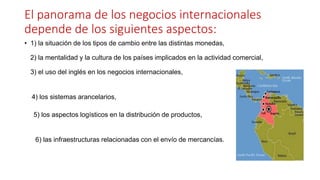 El panorama de los negocios internacionales
depende de los siguientes aspectos:
• 1) la situación de los tipos de cambio entre las distintas monedas,
2) la mentalidad y la cultura de los países implicados en la actividad comercial,
3) el uso del inglés en los negocios internacionales,
4) los sistemas arancelarios,
5) los aspectos logísticos en la distribución de productos,
6) las infraestructuras relacionadas con el envío de mercancías.
 