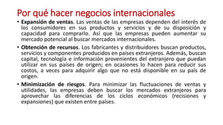 Por qué hacer negocios internacionales
• Expansión de ventas. Las ventas de las empresas dependen del interés de
los consumidores en sus productos y servicios y de su disposición y
capacidad para comprarlo. Así que las empresas pueden aumentar su
mercado potencial al buscar mercados internacionales.
• Obtención de recursos. Los fabricantes y distribuidores buscan productos,
servicios y componentes producidos en países extranjeros. Además, buscan
capital, tecnología e información provenientes del extranjero que puedan
utilizar en sus países de origen; en ocasiones lo hacen para reducir sus
costos, a veces para adquirir algo que no está disponible en su país de
origen.
• Minimización de riesgos. Para minimizar las fluctuaciones de ventas y
utilidades, las empresas deben buscar los mercados extranjeros para
aprovechar las diferencias de los ciclos económicos (recisiones y
expansiones) que existen entre países.
 