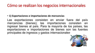 Cómo se realizan los negocios internacionales
• 1) Exportaciones e importaciones de mercancías
Las exportaciones consisten en enviar fuera del país
mercancías (bienes); las importaciones consisten en
ingresar bienes al país. Para la mayoría de los países, las
exportaciones e importaciones de bienes son las fuentes
principales de ingresos y gastos internacionales.
 