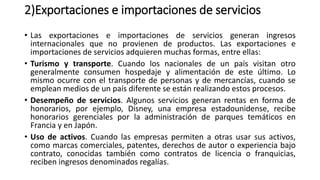 2)Exportaciones e importaciones de servicios
• Las exportaciones e importaciones de servicios generan ingresos
internacionales que no provienen de productos. Las exportaciones e
importaciones de servicios adquieren muchas formas, entre ellas:
• Turismo y transporte. Cuando los nacionales de un país visitan otro
generalmente consumen hospedaje y alimentación de este último. Lo
mismo ocurre con el transporte de personas y de mercancías, cuando se
emplean medios de un país diferente se están realizando estos procesos.
• Desempeño de servicios. Algunos servicios generan rentas en forma de
honorarios, por ejemplo, Disney, una empresa estadounidense, recibe
honorarios gerenciales por la administración de parques temáticos en
Francia y en Japón.
• Uso de activos. Cuando las empresas permiten a otras usar sus activos,
como marcas comerciales, patentes, derechos de autor o experiencia bajo
contrato, conocidas también como contratos de licencia o franquicias,
reciben ingresos denominados regalías.
 