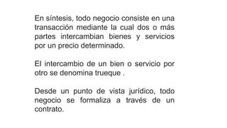 En síntesis, todo negocio consiste en una
transacción mediante la cual dos o más
partes intercambian bienes y servicios
por un precio determinado.
El intercambio de un bien o servicio por
otro se denomina trueque .
Desde un punto de vista jurídico, todo
negocio se formaliza a través de un
contrato.
 