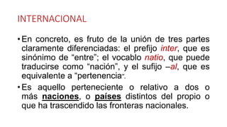 INTERNACIONAL
• En concreto, es fruto de la unión de tres partes
claramente diferenciadas: el prefijo inter, que es
sinónimo de “entre”; el vocablo natio, que puede
traducirse como “nación”, y el sufijo –al, que es
equivalente a “pertenencia”.
• Es aquello perteneciente o relativo a dos o
más naciones, o países distintos del propio o
que ha trascendido las fronteras nacionales.
 