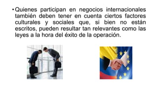 • Quienes participan en negocios internacionales
también deben tener en cuenta ciertos factores
culturales y sociales que, si bien no están
escritos, pueden resultar tan relevantes como las
leyes a la hora del éxito de la operación.
 