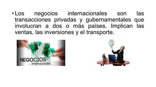• Los negocios internacionales son las
transacciones privadas y gubernamentales que
involucran a dos o más países. Implican las
ventas, las inversiones y el transporte.
 