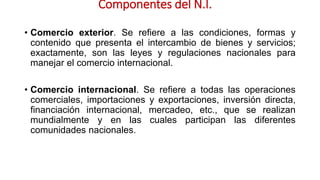 Componentes del N.I.
• Comercio exterior. Se refiere a las condiciones, formas y
contenido que presenta el intercambio de bienes y servicios;
exactamente, son las leyes y regulaciones nacionales para
manejar el comercio internacional.
• Comercio internacional. Se refiere a todas las operaciones
comerciales, importaciones y exportaciones, inversión directa,
financiación internacional, mercadeo, etc., que se realizan
mundialmente y en las cuales participan las diferentes
comunidades nacionales.
 