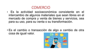 COMERCIO
• Es la actividad socioeconómica consistente en el
intercambio de algunos materiales que sean libres en el
mercado de compra y venta de bienes y servicios, sea
para su uso, para su venta o su transformación.
• Es el cambio o transacción de algo a cambio de otra
cosa de igual valor.
 