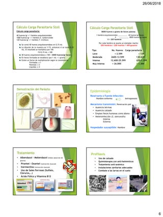 26/06/2018
6
Cálculo Carga Parasitaria Stoll
Cálculo carga parasitaria:
40 huevos/gr = 1 hembra anquilostomídeo
1000 huevos/gr = 1 hembra A. lumbricoides
120 huevos/gr = 1 hembra T. trichiura
Se contó 40 huevos anquilostomídeos en 0,15 mL
La dilución de la muestra es 1/15, entonces si se toma 0,15
mL. El resultado se multiplica por 100
15/0,15 mL = 100
40 huevos anquilostomídeos x 100 = 4000 huevos/gr heces
En heces formadas se establece que 1 mL = 1 gramo
Existe un factor de multiplicación según la consistencia:
Formadas: x 1
Pastosas: x 2
Líquidas: x 4
Cálculo Carga Parasitaria Stoll
8000 huevos x gramo de heces pastosa
1 hembra anquilostomídeo __________ 40 huevos/gr heces
X __________ 8000 huevos/gr heces
X = 200 hembras
Por cada hembra se asume un ejemplar macho:
200 hembras + 200 machos = 400 gusanos
Tipo No. Huevos Carga parasitaria
Leve < 2.599 < 129
Moderada 2600-12.599 130-629
Intensa 12.600-25.599 630-1.299
Muy intensa > 26.000 > 1.300
Demostración del Parásito
Reservorio o Fuente Infección:
Hombre enfermo Antroponosis
Mecanismo transmisión: Penetración piel
• Ausencia letrinas
• Ausencia calzado
• Empleo heces humanas como abono
• Heteroinfección (S. stercoralis)
Interna
Externa
Hospedador susceptible: Hombre
Epidemiología
Tratamiento
• Albendazol – Mebendazol Inhiben absorción de
glucosa
• Pirantel – Oxantel Contracción muscular
• Ivermectina Contracción muscular
• Uso de Sales Ferrosas (Sulfato,
Cloruros,…)
• Ácido Fólico y Vitamina B12
• Uso de calzado
• Quimioterapia con anti-helmínticos
• Tratamiento anti-anémico
• Instalaciones sanitarias adecuadas
• Combate a las larvas en el suelo
Profilaxis
 